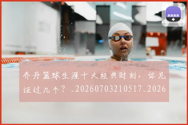 乔丹篮球生涯十大经典时刻，你见证过几个？_20260703210517_20260716192528