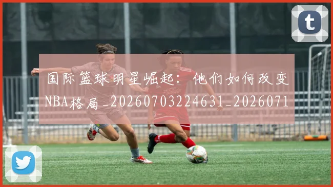 国际篮球明星崛起:他们如何改变NBA格局_20260703224631_20260719165737