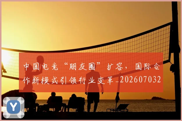 中国电竞“朋友圈”扩容，国际合作新模式引领行业变革_20260703203146_20260717234815