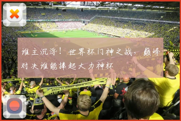 谁主沉浮！世界杯门神之战，巅峰对决谁能捧起大力神杯