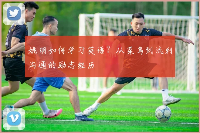 姚明如何学习英语？从菜鸟到流利沟通的励志经历