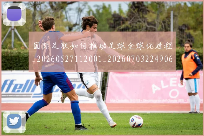 国际足联如何推动足球全球化进程_20260527112001_20260703224906