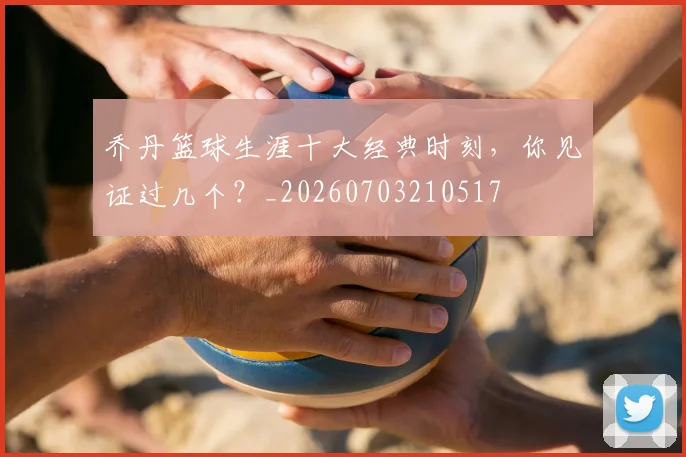 乔丹篮球生涯十大经典时刻，你见证过几个？_20260703210517