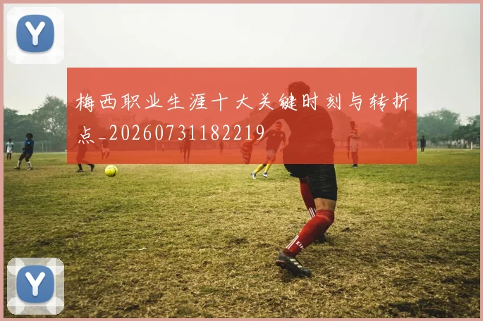 梅西职业生涯十大关键时刻与转折点_20260731182219