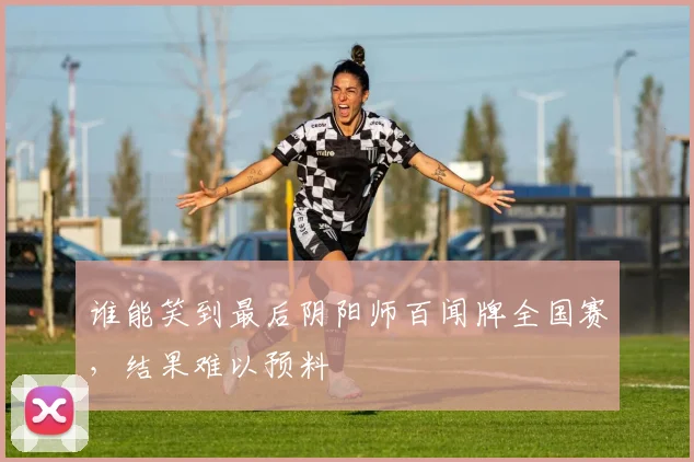 谁能笑到最后阴阳师百闻牌全国赛,结果难以预料