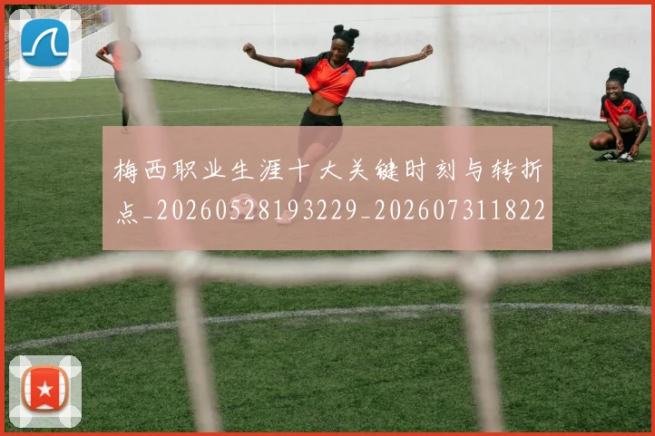 梅西职业生涯十大关键时刻与转折点_20260528193229_20260731182220
