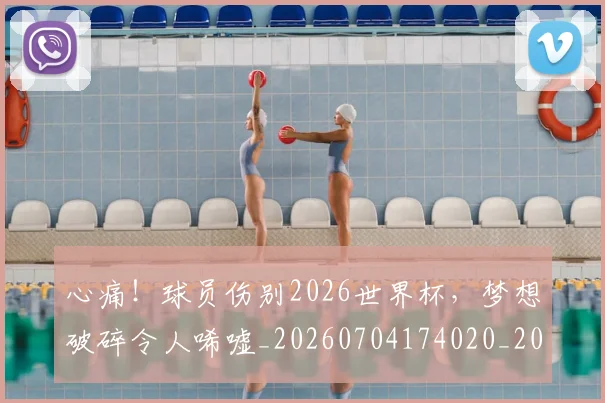 心痛！球员伤别2026世界杯，梦想破碎令人唏嘘_20260704174020_20260722163435