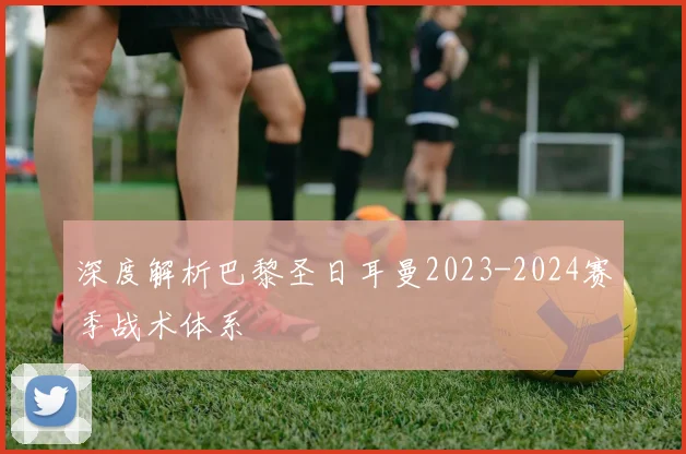 深度解析巴黎圣日耳曼2023-2024赛季战术体系