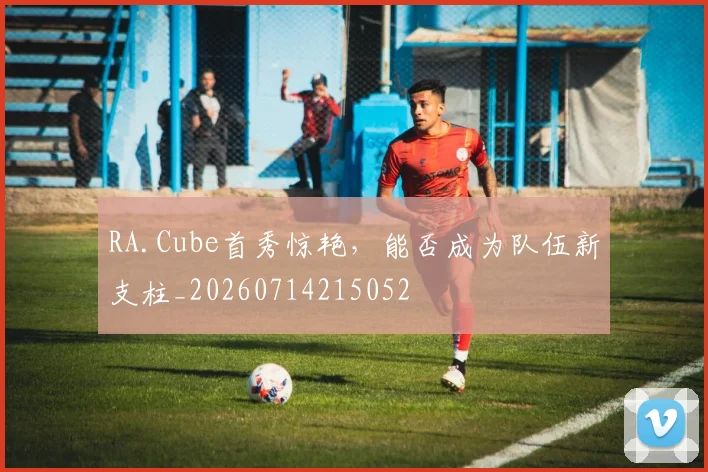RA.Cube首秀惊艳,能否成为队伍新支柱_20260714215052
