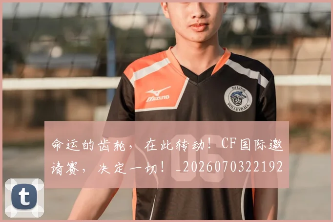 命运的齿轮，在此转动！CF国际邀请赛，决定一切！_20260703221920_20260719155353