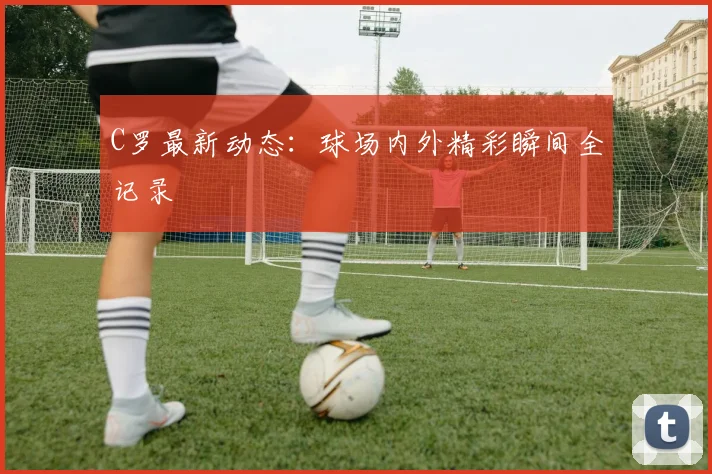 C罗最新动态：球场内外精彩瞬间全记录