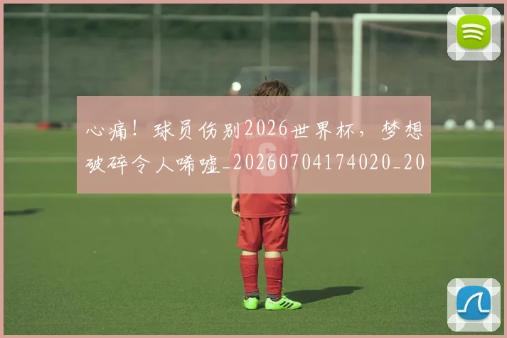 心痛！球员伤别2026世界杯，梦想破碎令人唏嘘_20260704174020_20260722163435