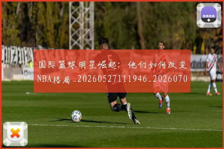 国际篮球明星崛起：他们如何改变NBA格局_20260527111946_20260703224632_20260719165735