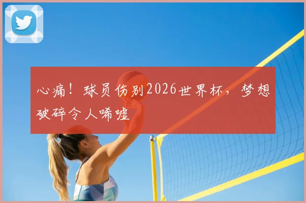 心痛！球员伤别2026世界杯，梦想破碎令人唏嘘