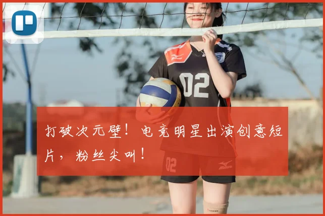 打破次元壁!电竞明星出演创意短片,粉丝尖叫!