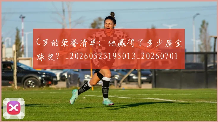 C罗的荣誉清单:他赢得了多少座金球奖?_20260523195013_20260701213743_20260712052642