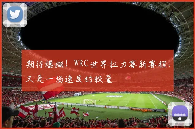 期待爆棚！WRC世界拉力赛新赛程，又是一场速度的较量