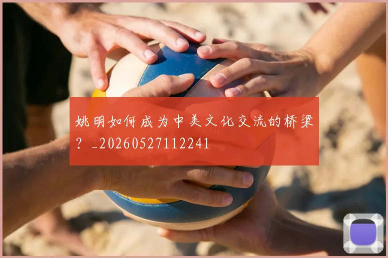 姚明如何成为中美文化交流的桥梁?_20260527112241