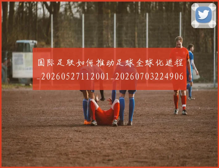 国际足联如何推动足球全球化进程_20260527112001_20260703224906