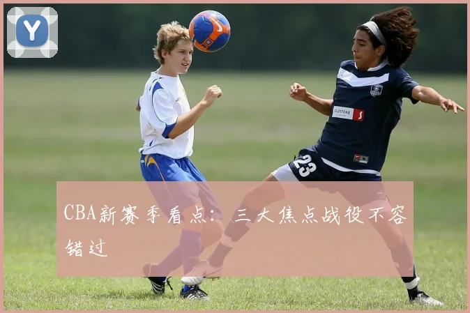 CBA新赛季看点：三大焦点战役不容错过