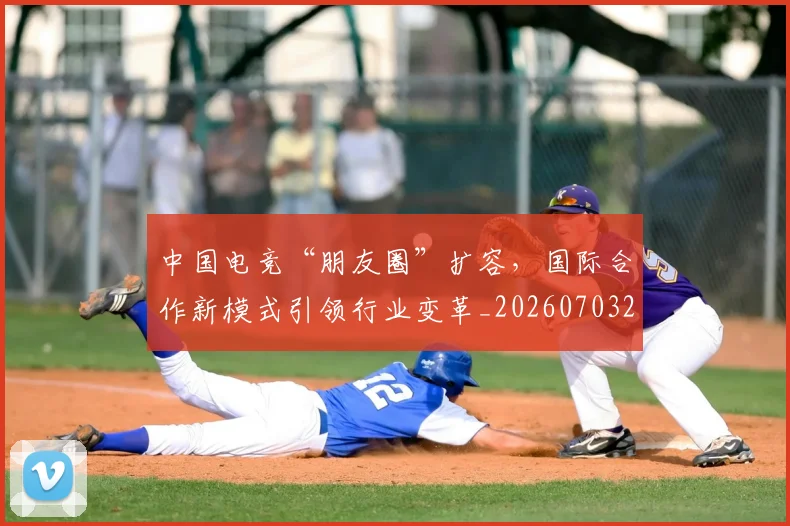 中国电竞“朋友圈”扩容，国际合作新模式引领行业变革_20260703203146_20260717234815