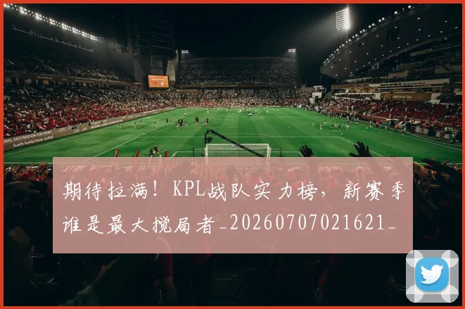 期待拉满！KPL战队实力榜，新赛季谁是最大搅局者_20260707021621_20260731173719